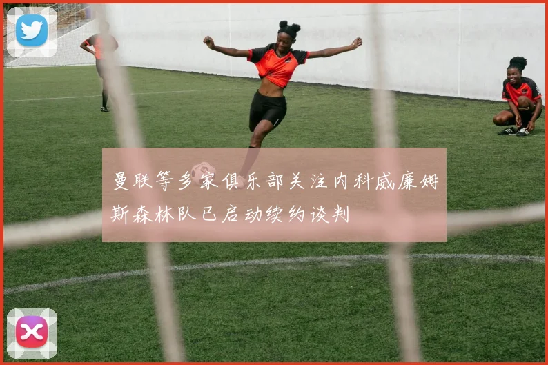 曼联等多家俱乐部关注内科威廉姆斯森林队已启动续约谈判