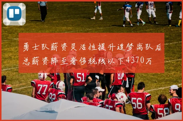 勇士队薪资灵活性提升追梦离队后总薪资降至奢侈税线以下4370万