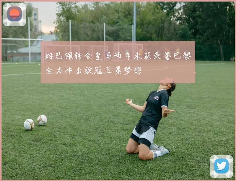 姆巴佩转会皇马两年未获荣誉巴黎全力冲击欧冠卫冕梦想