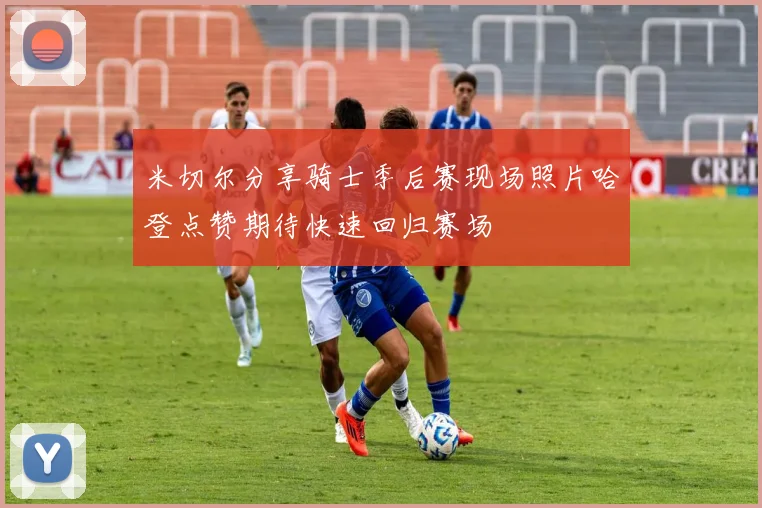 米切尔分享骑士季后赛现场照片哈登点赞期待快速回归赛场