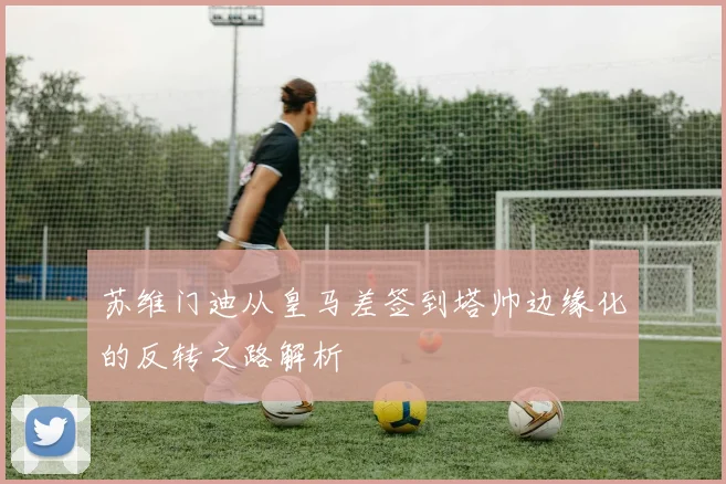 苏维门迪从皇马差签到塔帅边缘化的反转之路解析