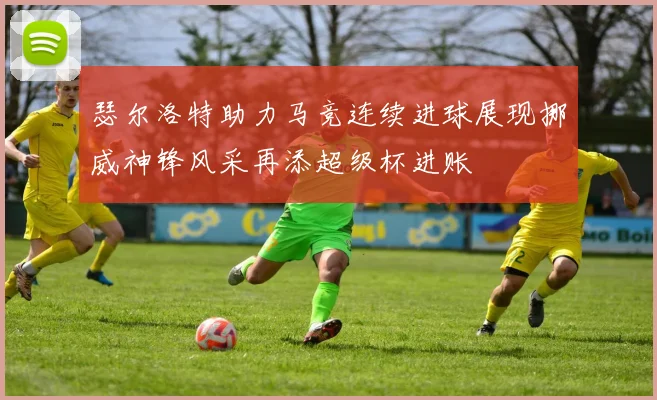 瑟尔洛特助力马竞连续进球展现挪威神锋风采再添超级杯进账