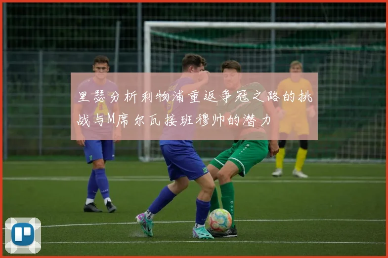 里瑟分析利物浦重返争冠之路的挑战与M席尔瓦接班穆帅的潜力