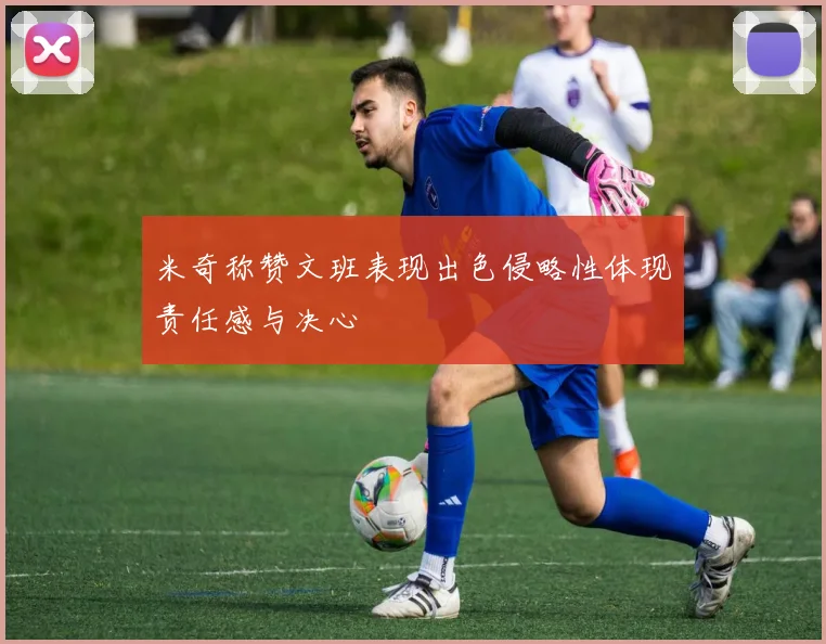 米奇称赞文班表现出色侵略性体现责任感与决心