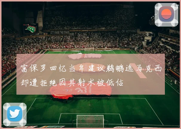 富保罗回忆当年建议鹈鹕选马克西却遭拒绝因其射术被低估