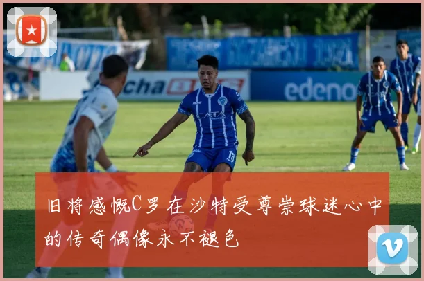 旧将感慨C罗在沙特受尊崇球迷心中的传奇偶像永不褪色