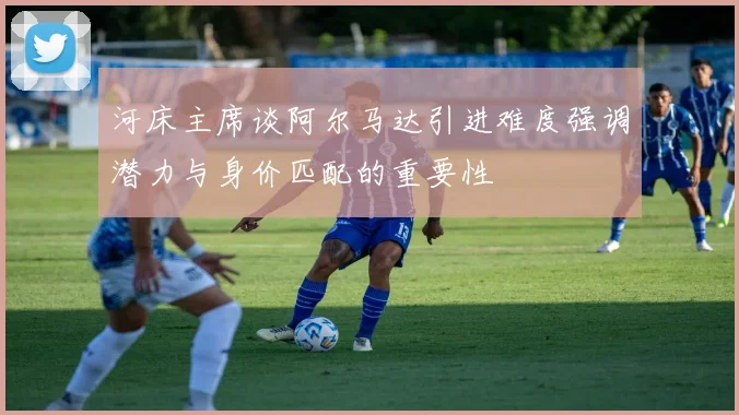 河床主席谈阿尔马达引进难度强调潜力与身价匹配的重要性
