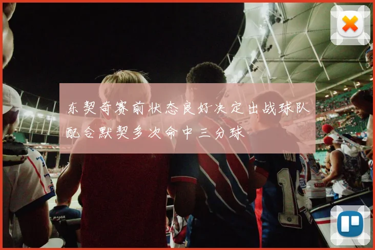 东契奇赛前状态良好决定出战球队配合默契多次命中三分球