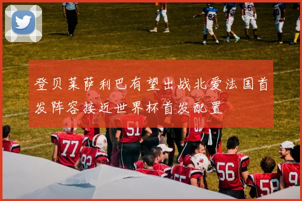 登贝莱萨利巴有望出战北爱法国首发阵容接近世界杯首发配置