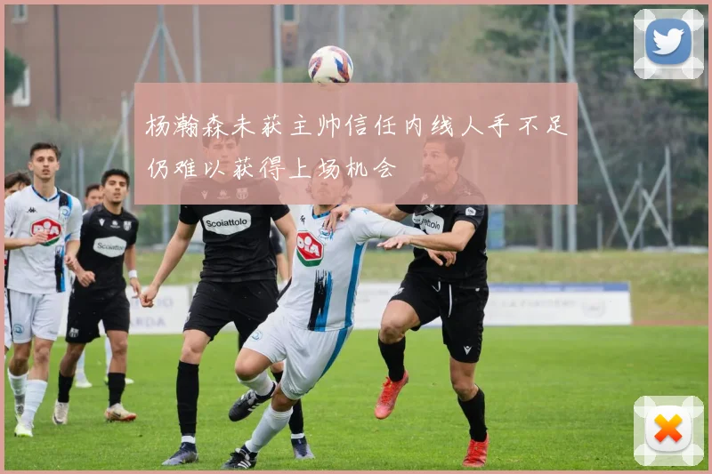 杨瀚森未获主帅信任内线人手不足仍难以获得上场机会